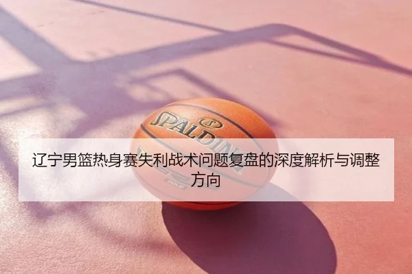 辽宁男篮热身赛失利战术问题复盘的深度解析与调整方向