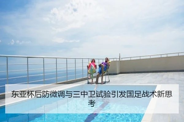 东亚杯后防微调与三中卫试验引发国足战术新思考