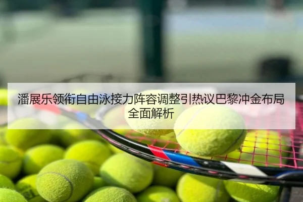 潘展乐领衔自由泳接力阵容调整引热议巴黎冲金布局全面解析