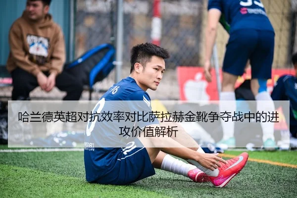 哈兰德英超对抗效率对比萨拉赫金靴争夺战中的进攻价值解析